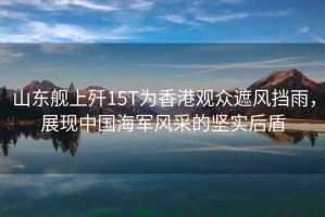 山東艦上殲15T為香港觀(guān)眾遮風(fēng)擋雨，展現中國海軍風(fēng)采的堅實(shí)后盾