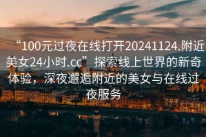 “100元過(guò)夜在線(xiàn)打開(kāi)20241124.附近美女24小時(shí).cc”探索線(xiàn)上世界的新奇體驗，深夜邂逅附近的美女與在線(xiàn)過(guò)夜服務(wù)