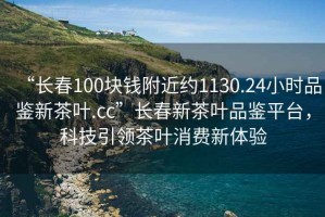 “長(cháng)春100塊錢(qián)附近約1130.24小時(shí)品鑒新茶葉.cc”長(cháng)春新茶葉品鑒平臺，科技引領(lǐng)茶葉消費新體驗