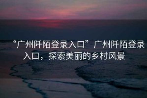 “廣州阡陌登錄入口”廣州阡陌登錄入口，探索美麗的鄉村風(fēng)景