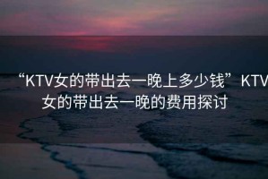 “KTV女的帶出去一晚上多少錢(qián)”KTV女的帶出去一晚的費用探討