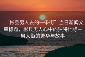 “彬縣男人去的一條街”當日新聞文章標題，彬縣男人心中的獨特地標—男人街的繁華與故事