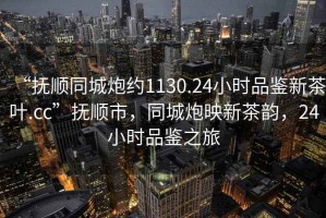 “撫順同城炮約1130.24小時(shí)品鑒新茶葉.cc”撫順市，同城炮映新茶韻，24小時(shí)品鑒之旅