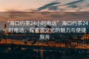 “?？诩s茶24小時(shí)電話(huà)”?？诩s茶24小時(shí)電話(huà)，探索茶文化的魅力與便捷服務(wù)
