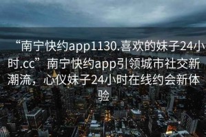“南寧快約app1130.喜歡的妹子24小時(shí).cc”南寧快約app引領(lǐng)城市社交新潮流，心儀妹子24小時(shí)在線(xiàn)約會(huì )新體驗