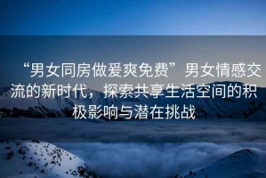 “男女同房做爰爽免費”男女情感交流的新時(shí)代，探索共享生活空間的積極影響與潛在挑戰