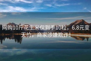 網(wǎng)購10斤花生米僅到手10粒，6.8元變天價(jià)，商家涉嫌欺詐！