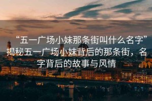 “五一廣場(chǎng)小妹那條街叫什么名字”揭秘五一廣場(chǎng)小妹背后的那條街，名字背后的故事與風(fēng)情
