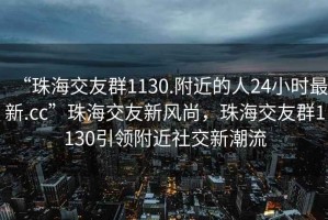 “珠海交友群1130.附近的人24小時(shí)最新.cc”珠海交友新風(fēng)尚，珠海交友群1130引領(lǐng)附近社交新潮流