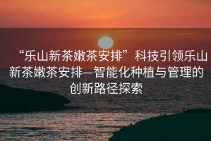 “樂(lè )山新茶嫩茶安排”科技引領(lǐng)樂(lè )山新茶嫩茶安排—智能化種植與管理的創(chuàng  )新路徑探索