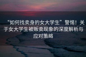 “如何找賣(mài)身的女大學(xué)生”警惕！關(guān)于女大學(xué)生被販賣(mài)現象的深度解析與應對策略
