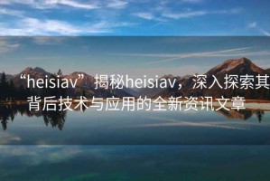 “heisiav”揭秘heisiav，深入探索其背后技術(shù)與應用的全新資訊文章