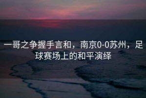 一哥之爭握手言和，南京0-0蘇州，足球賽場(chǎng)上的和平演繹