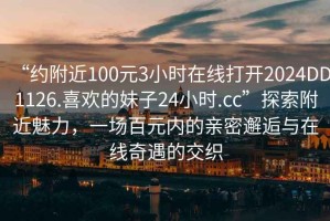 “約附近100元3小時(shí)在線(xiàn)打開(kāi)2024DD1126.喜歡的妹子24小時(shí).cc”探索附近魅力，一場(chǎng)百元內的親密邂逅與在線(xiàn)奇遇的交織