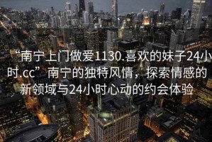 “南寧上門(mén)做愛(ài)1130.喜歡的妹子24小時(shí).cc”南寧的獨特風(fēng)情，探索情感的新領(lǐng)域與24小時(shí)心動(dòng)的約會(huì )體驗