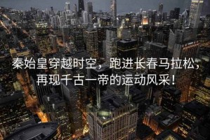 秦始皇穿越時(shí)空，跑進(jìn)長(cháng)春馬拉松，再現千古一帝的運動(dòng)風(fēng)采！