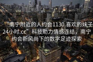 “南寧附近的人約會(huì )1130.喜歡的妹子24小時(shí).cc”科技助力情感連結，南寧約會(huì )新風(fēng)尚下的數字足跡探索
