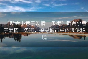 “新會(huì )小巷子愛(ài)情一條街”新會(huì )小巷子愛(ài)情一條街，探尋城市中的浪漫秘境
