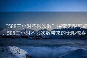 “588三小時(shí)不限次數”探索無(wú)限可能，588三小時(shí)不限次數帶來(lái)的無(wú)限驚喜