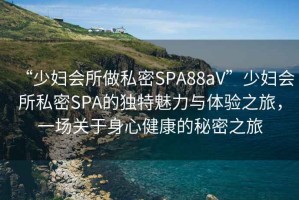 “少婦會(huì )所做私密SPA88aV”少婦會(huì )所私密SPA的獨特魅力與體驗之旅，一場(chǎng)關(guān)于身心健康的秘密之旅