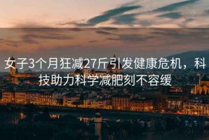 女子3個(gè)月狂減27斤引發(fā)健康危機，科技助力科學(xué)減肥刻不容緩