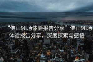 “佛山98場(chǎng)體驗報告分享”佛山98場(chǎng)體驗報告分享，深度探索與感悟