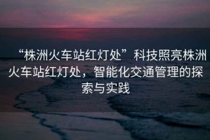 “株洲火車(chē)站紅燈處”科技照亮株洲火車(chē)站紅燈處，智能化交通管理的探索與實(shí)踐
