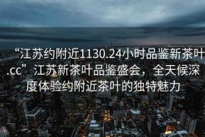 “江蘇約附近1130.24小時(shí)品鑒新茶葉.cc”江蘇新茶葉品鑒盛會(huì )，全天候深度體驗約附近茶葉的獨特魅力