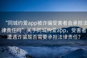 “同城約愛(ài)app被詐騙受害者會(huì )承擔法律責任嗎”關(guān)于同城約愛(ài)app，受害者遭遇詐騙是否需要承擔法律責任？