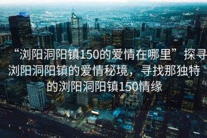 “瀏陽(yáng)洞陽(yáng)鎮150的愛(ài)情在哪里”探尋瀏陽(yáng)洞陽(yáng)鎮的愛(ài)情秘境，尋找那獨特的瀏陽(yáng)洞陽(yáng)鎮150情緣