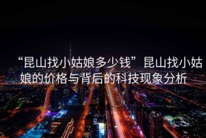 “昆山找小姑娘多少錢(qián)”昆山找小姑娘的價(jià)格與背后的科技現象分析