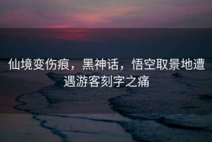 仙境變傷痕，黑神話(huà)，悟空取景地遭遇游客刻字之痛