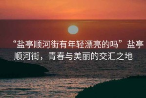 “鹽亭順河街有年輕漂亮的嗎”鹽亭順河街，青春與美麗的交匯之地