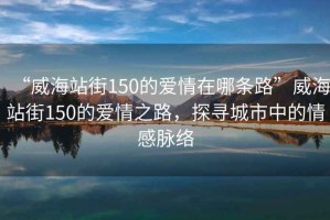 “威海站街150的愛(ài)情在哪條路”威海站街150的愛(ài)情之路，探尋城市中的情感脈絡(luò )
