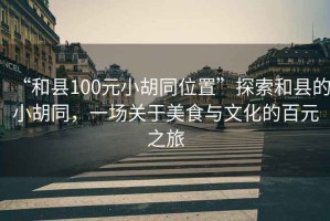 “和縣100元小胡同位置”探索和縣的小胡同，一場(chǎng)關(guān)于美食與文化的百元之旅