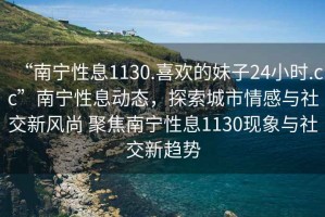 “南寧性息1130.喜歡的妹子24小時(shí).cc”南寧性息動(dòng)態(tài)，探索城市情感與社交新風(fēng)尚 聚焦南寧性息1130現象與社交新趨勢