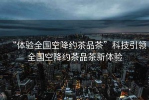 “體驗全國空降約茶品茶”科技引領(lǐng)全國空降約茶品茶新體驗