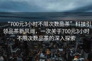“700元3小時(shí)不限次數品茶”科技引領(lǐng)品茶新風(fēng)尚，一次關(guān)于700元3小時(shí)不限次數品茶的深入探索