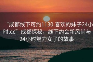 “成都線(xiàn)下可約1130.喜歡的妹子24小時(shí).cc”成都探秘，線(xiàn)下約會(huì )新風(fēng)尚與24小時(shí)魅力女子的故事