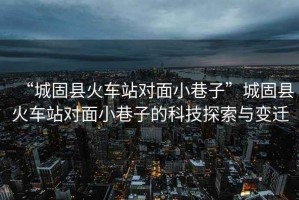 “城固縣火車(chē)站對面小巷子”城固縣火車(chē)站對面小巷子的科技探索與變遷