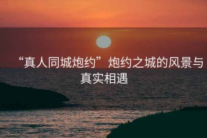 “真人同城炮約”炮約之城的風(fēng)景與真實(shí)相遇