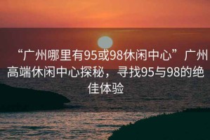 “廣州哪里有95或98休閑中心”廣州高端休閑中心探秘，尋找95與98的絕佳體驗