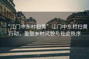 “江門(mén)中東村掃黃”江門(mén)中東村掃黃行動(dòng)，重塑鄉村風(fēng)貌與社會(huì )秩序