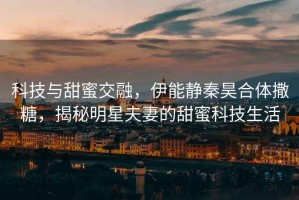 科技與甜蜜交融，伊能靜秦昊合體撒糖，揭秘明星夫妻的甜蜜科技生活