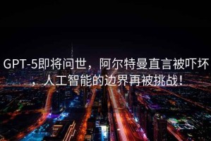 GPT-5即將問(wèn)世，阿爾特曼直言被嚇壞，人工智能的邊界再被挑戰！