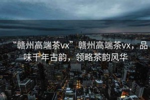 “贛州高端茶vx”贛州高端茶vx，品味千年古韻，領(lǐng)略茶韻風(fēng)華