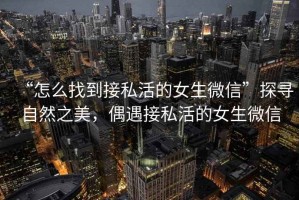 “怎么找到接私活的女生微信”探尋自然之美，偶遇接私活的女生微信