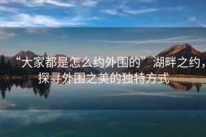 “大家都是怎么約外圍的”湖畔之約，探尋外圍之美的獨特方式