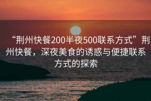 “荊州快餐200半夜500聯(lián)系方式”荊州快餐，深夜美食的誘惑與便捷聯(lián)系方式的探索