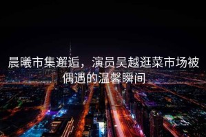 晨曦市集邂逅，演員吳越逛菜市場(chǎng)被偶遇的溫馨瞬間